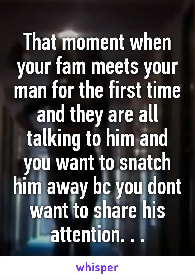 That moment when your fam meets your man for the first time and they are all talking to him and you want to snatch him away bc you dont want to share his attention. . .
