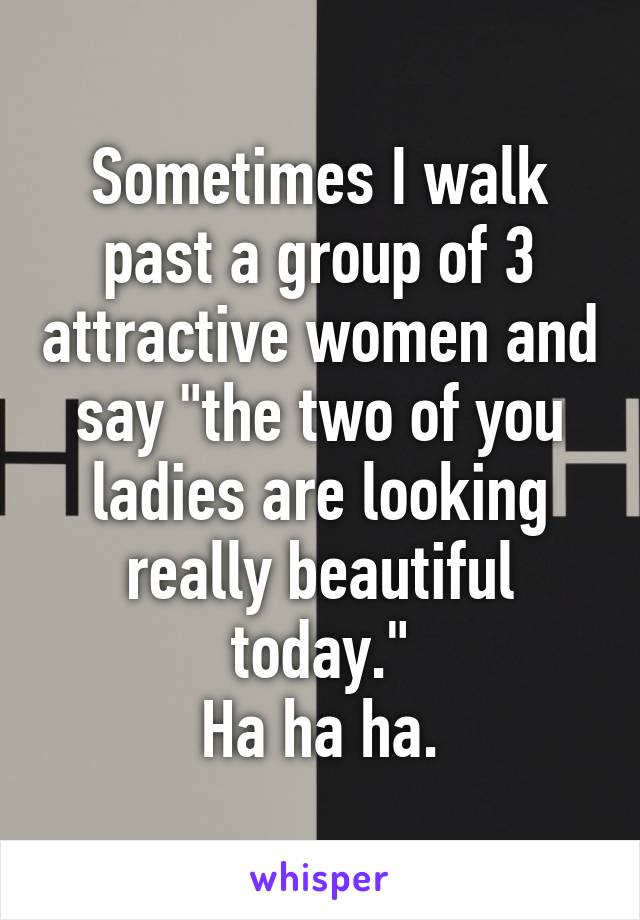 Sometimes I walk past a group of 3 attractive women and say "the two of you ladies are looking really beautiful today."
Ha ha ha.