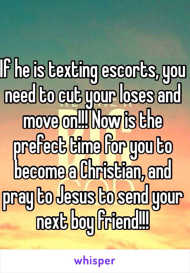 If he is texting escorts, you need to cut your loses and move on!!! Now is the prefect time for you to become a Christian, and pray to Jesus to send your next boy friend!!!