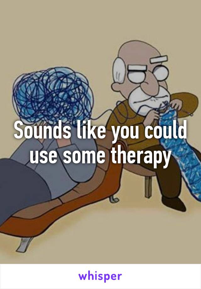 Sounds like you could use some therapy