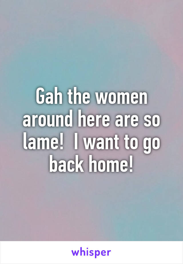 Gah the women around here are so lame!  I want to go back home!