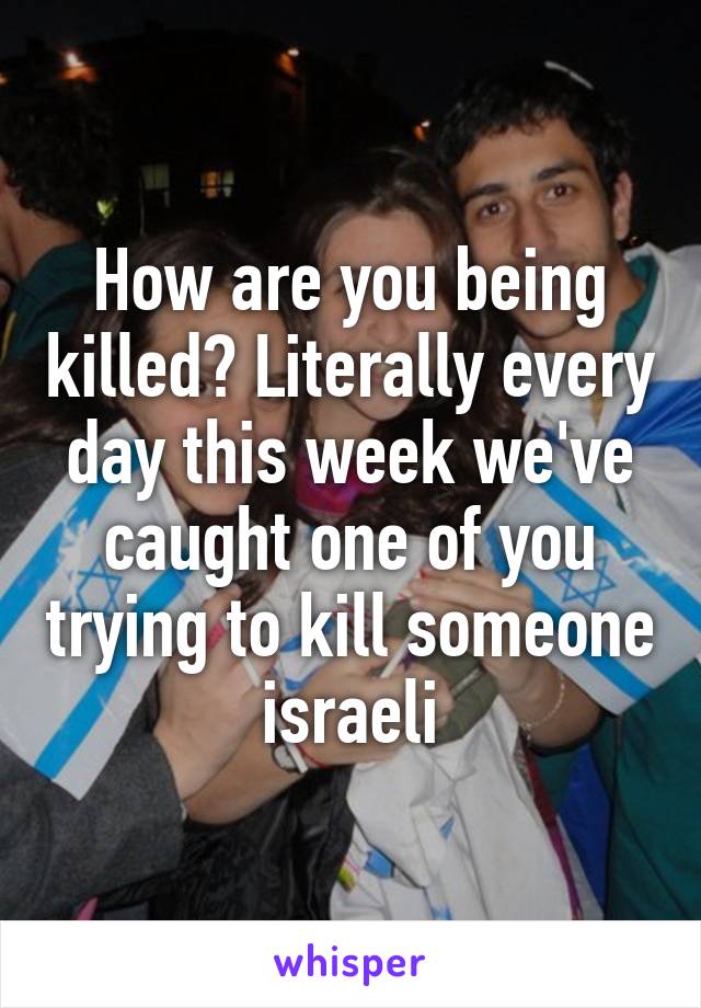 How are you being killed? Literally every day this week we've caught one of you trying to kill someone israeli