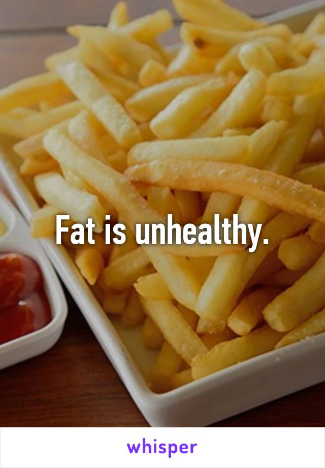 Fat is unhealthy.