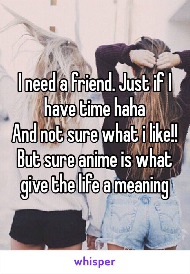 I need a friend. Just if I have time haha 
And not sure what i like!! 
But sure anime is what give the life a meaning 