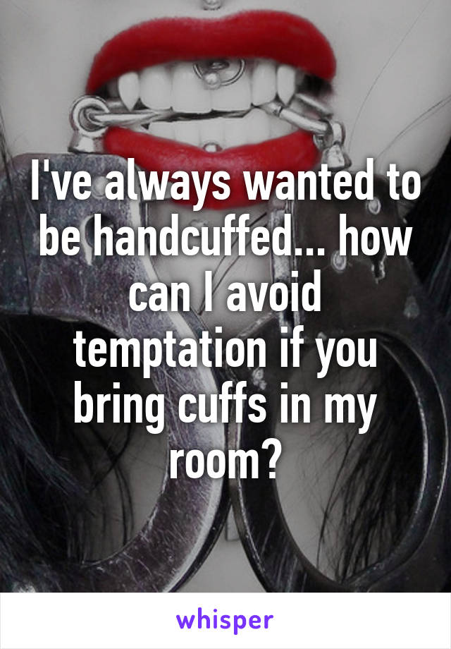 I've always wanted to be handcuffed... how can I avoid temptation if you bring cuffs in my room?