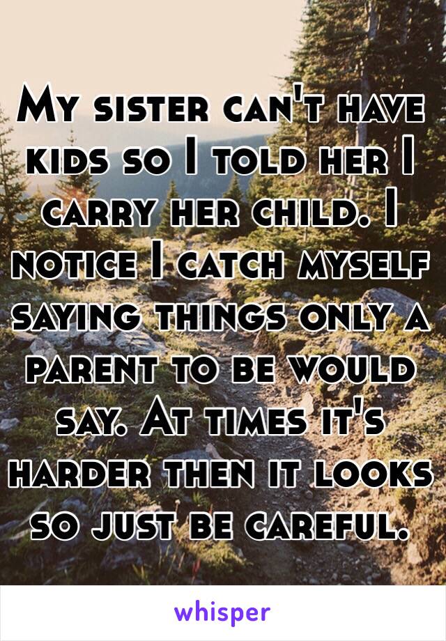 My sister can't have kids so I told her I carry her child. I notice I catch myself saying things only a parent to be would say. At times it's harder then it looks so just be careful. 