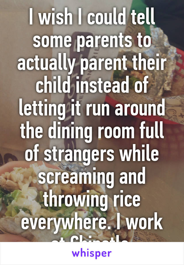 I wish I could tell some parents to actually parent their child instead of letting it run around the dining room full of strangers while screaming and throwing rice everywhere. I work at Chipotle.