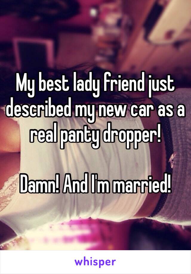 My best lady friend just described my new car as a real panty dropper!

Damn! And I'm married!