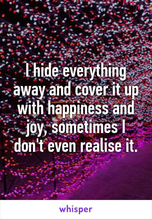 I hide everything away and cover it up with happiness and joy, sometimes I don't even realise it.