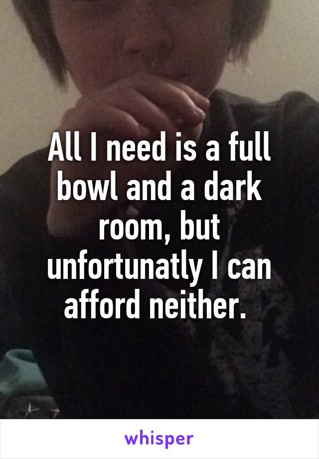 All I need is a full bowl and a dark room, but unfortunatly I can afford neither. 