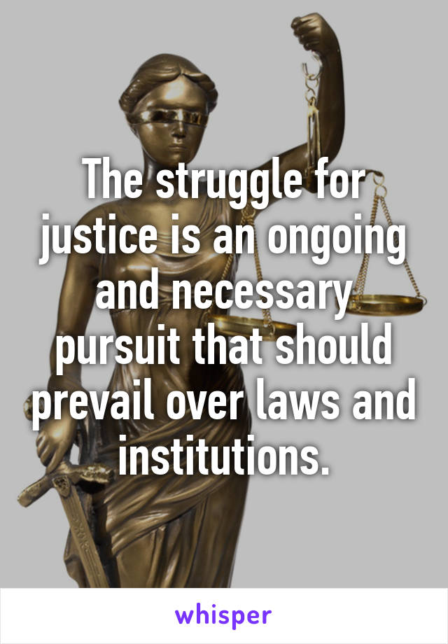 The struggle for justice is an ongoing and necessary pursuit that should prevail over laws and institutions.