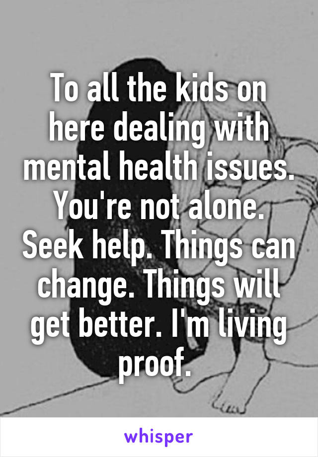 To all the kids on here dealing with mental health issues. You're not alone. Seek help. Things can change. Things will get better. I'm living proof. 