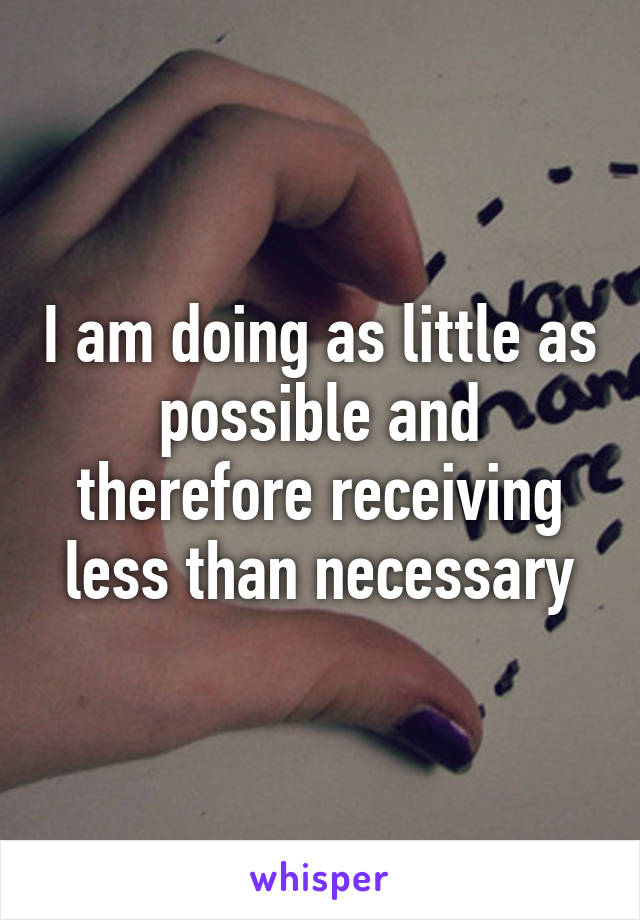 I am doing as little as possible and therefore receiving less than necessary