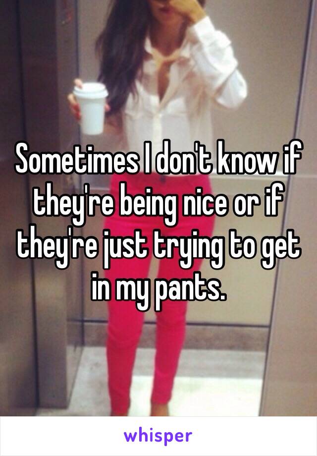 Sometimes I don't know if they're being nice or if they're just trying to get in my pants. 