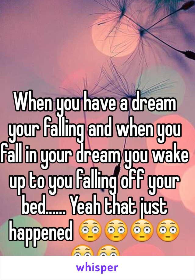 When you have a dream your falling and when you fall in your dream you wake up to you falling off your bed...... Yeah that just happened 😳😳😳😳😳😳