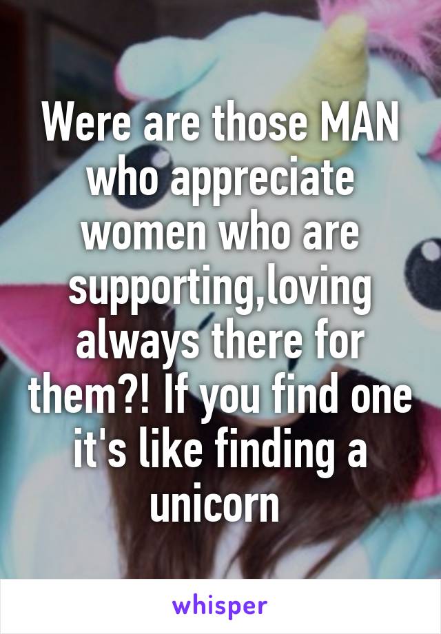 Were are those MAN who appreciate women who are supporting,loving always there for them?! If you find one it's like finding a unicorn 