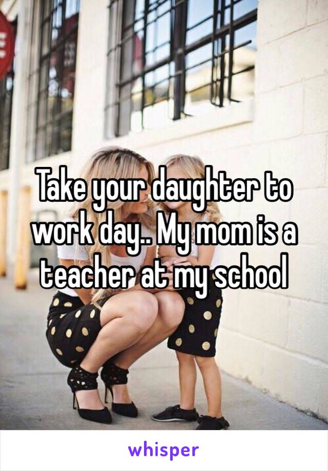 Take your daughter to work day.. My mom is a teacher at my school