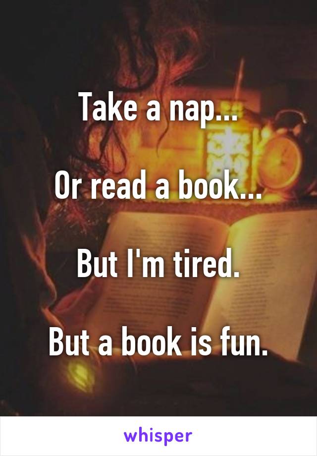 Take a nap...

Or read a book...

But I'm tired.

But a book is fun.