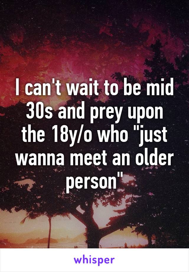 I can't wait to be mid 30s and prey upon the 18y/o who "just wanna meet an older person"