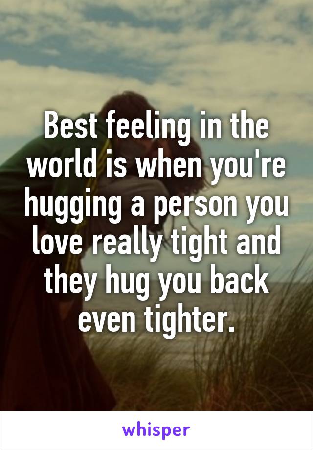 Best feeling in the world is when you're hugging a person you love really tight and they hug you back even tighter.