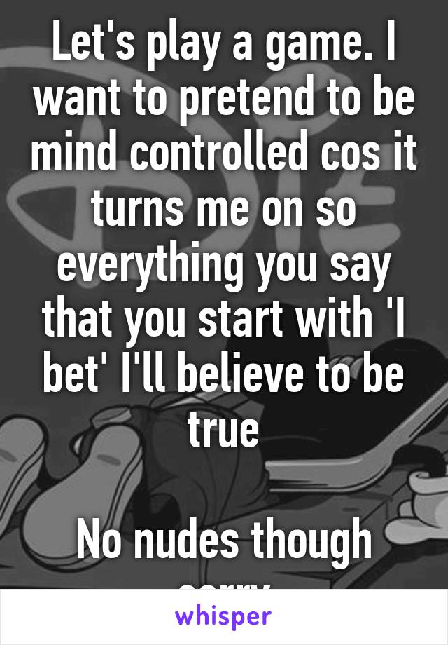 Let's play a game. I want to pretend to be mind controlled cos it turns me on so everything you say that you start with 'I bet' I'll believe to be true

No nudes though sorry