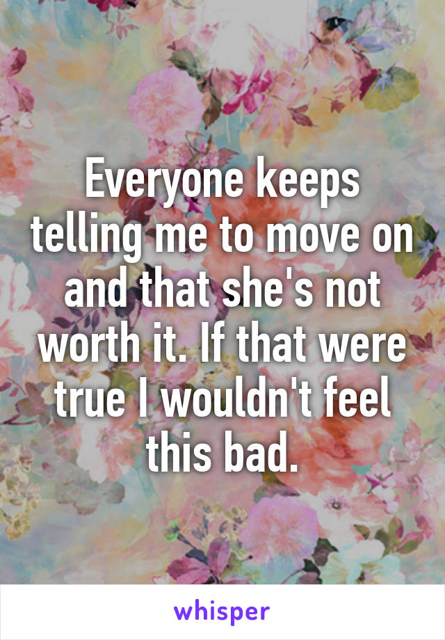 Everyone keeps telling me to move on and that she's not worth it. If that were true I wouldn't feel this bad.