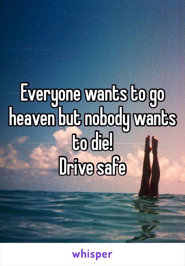 Everyone wants to go heaven but nobody wants to die!
Drive safe 