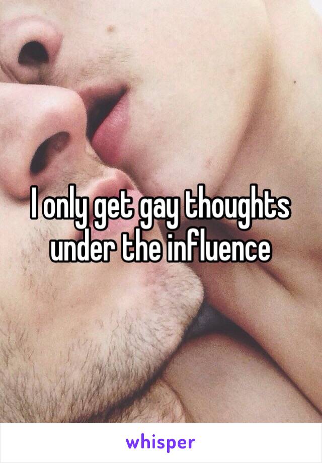 I only get gay thoughts under the influence 