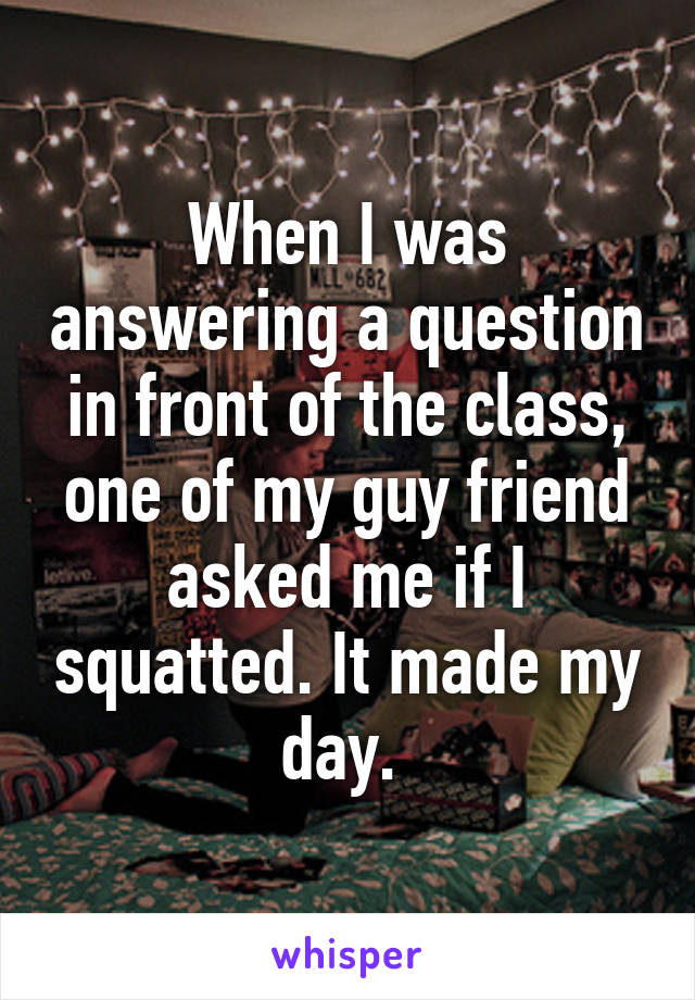 When I was answering a question in front of the class, one of my guy friend asked me if I squatted. It made my day. 