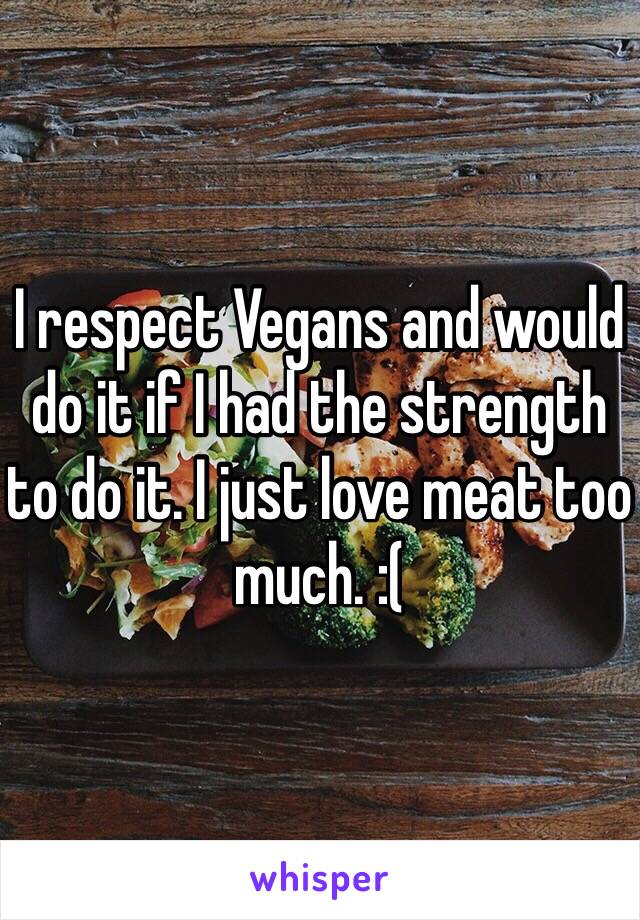 I respect Vegans and would do it if I had the strength to do it. I just love meat too much. :(