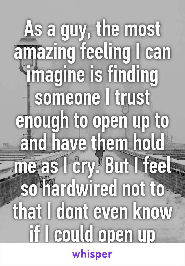 As a guy, the most amazing feeling I can imagine is finding someone I trust enough to open up to and have them hold me as I cry. But I feel so hardwired not to that I dont even know if I could open up