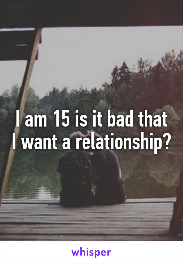 I am 15 is it bad that I want a relationship?