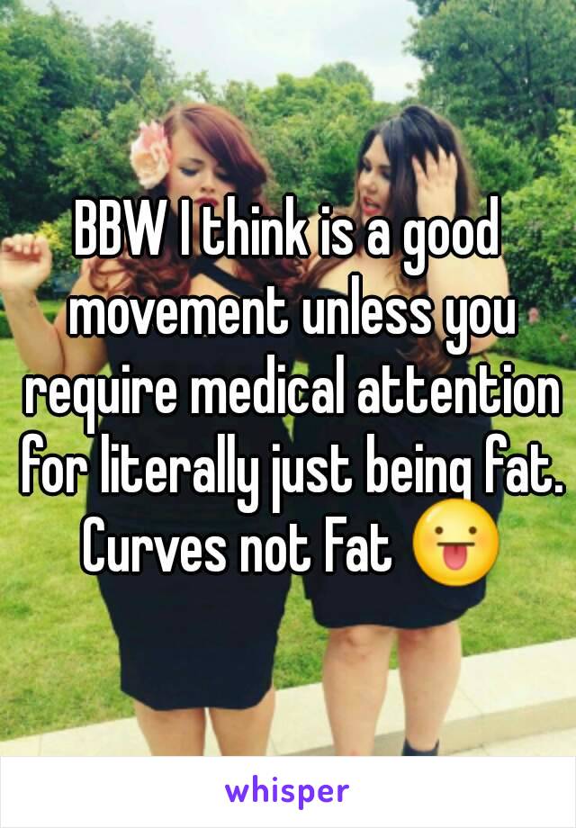 BBW I think is a good movement unless you require medical attention for literally just being fat. Curves not Fat 😛