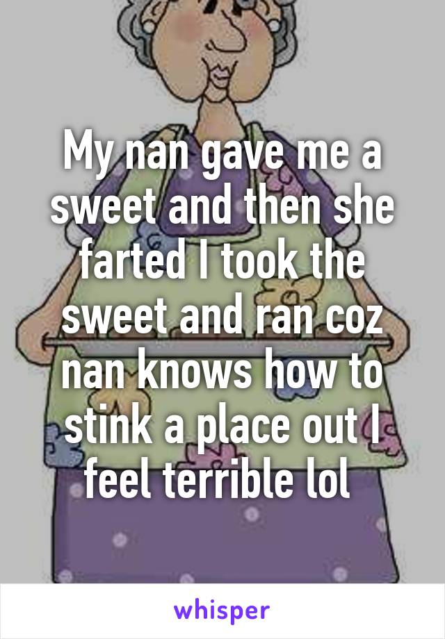 My nan gave me a sweet and then she farted I took the sweet and ran coz nan knows how to stink a place out I feel terrible lol 