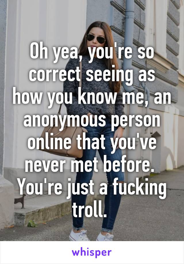 Oh yea, you're so correct seeing as how you know me, an anonymous person online that you've never met before. 
You're just a fucking troll. 