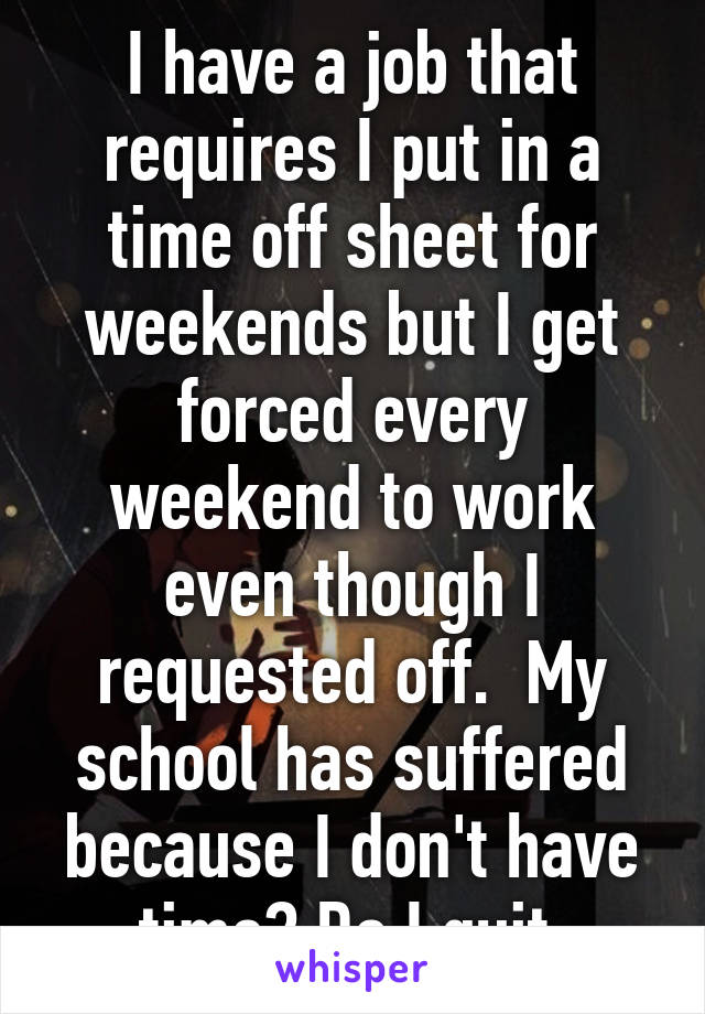 I have a job that requires I put in a time off sheet for weekends but I get forced every weekend to work even though I requested off.  My school has suffered because I don't have time? Do I quit 