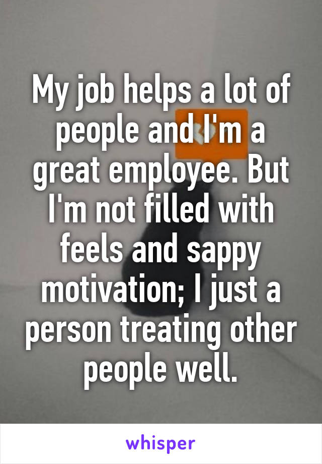 My job helps a lot of people and I'm a great employee. But I'm not filled with feels and sappy motivation; I just a person treating other people well.