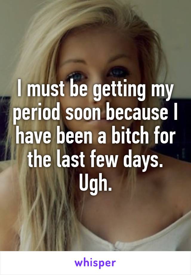 I must be getting my period soon because I have been a bitch for the last few days. Ugh.