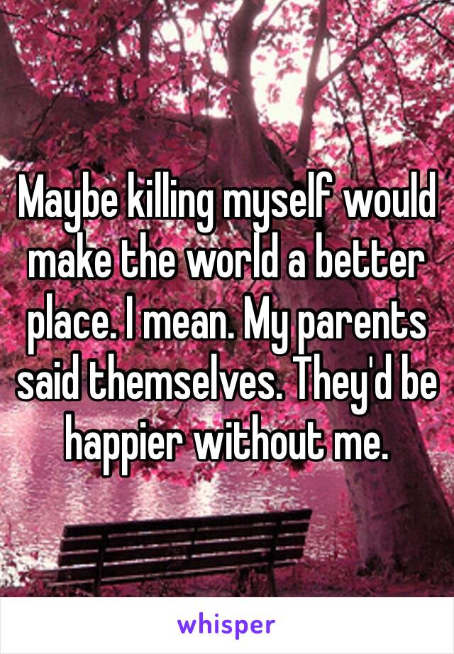 Maybe killing myself would make the world a better place. I mean. My parents said themselves. They'd be happier without me. 