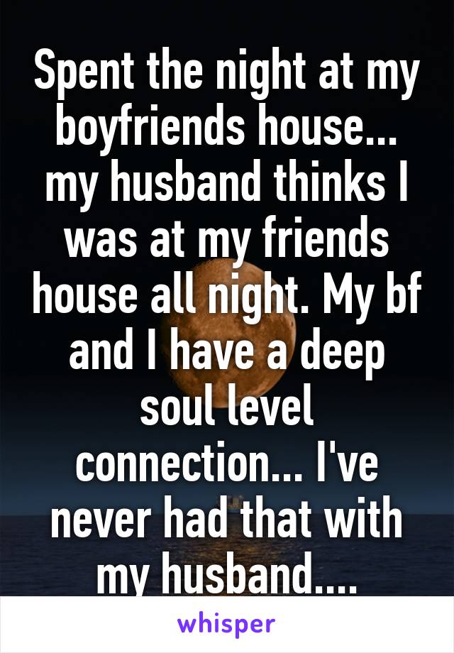 Spent the night at my boyfriends house... my husband thinks I was at my friends house all night. My bf and I have a deep soul level connection... I've never had that with my husband....