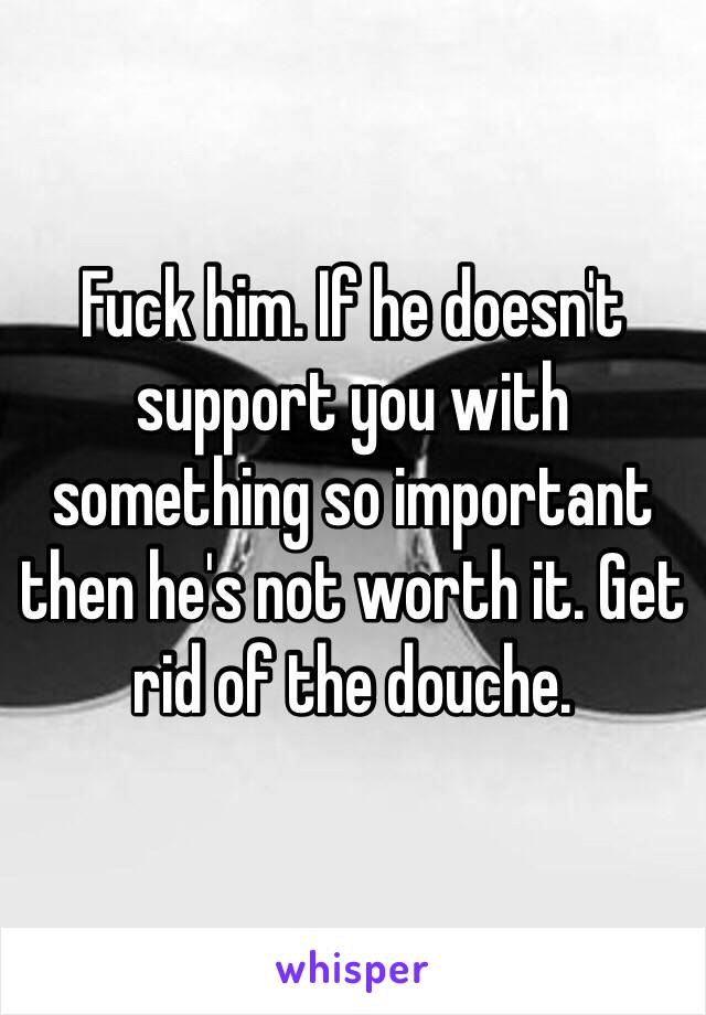 Fuck him. If he doesn't support you with something so important then he's not worth it. Get rid of the douche. 