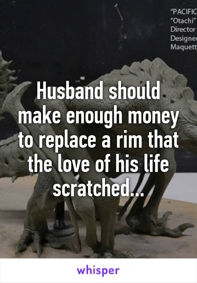 Husband should make enough money to replace a rim that the love of his life scratched...