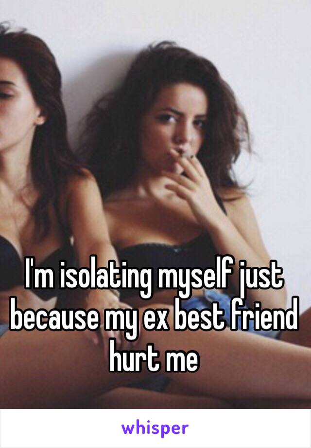 I'm isolating myself just because my ex best friend hurt me 