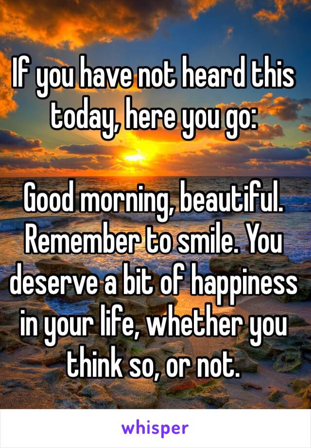 If you have not heard this today, here you go:

Good morning, beautiful. Remember to smile. You deserve a bit of happiness in your life, whether you think so, or not.