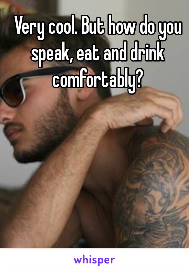 Very cool. But how do you speak, eat and drink comfortably? 