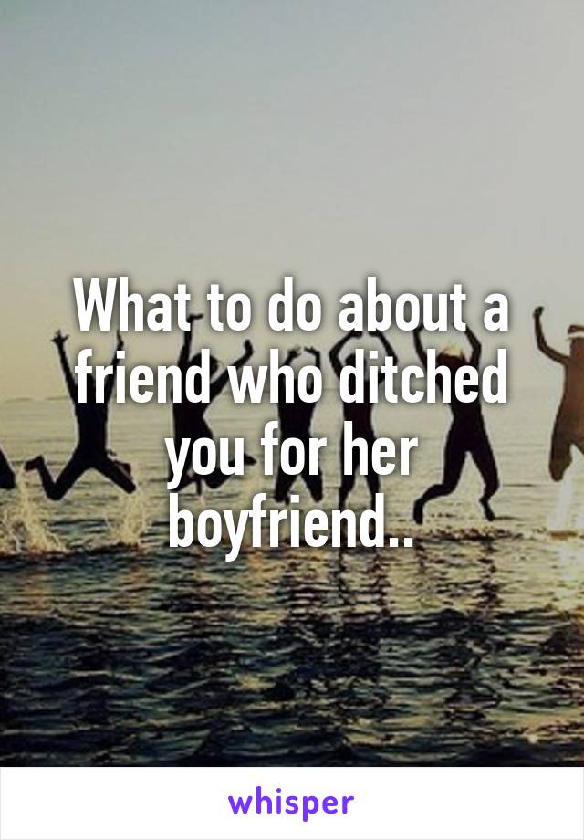 What to do about a friend who ditched you for her boyfriend..