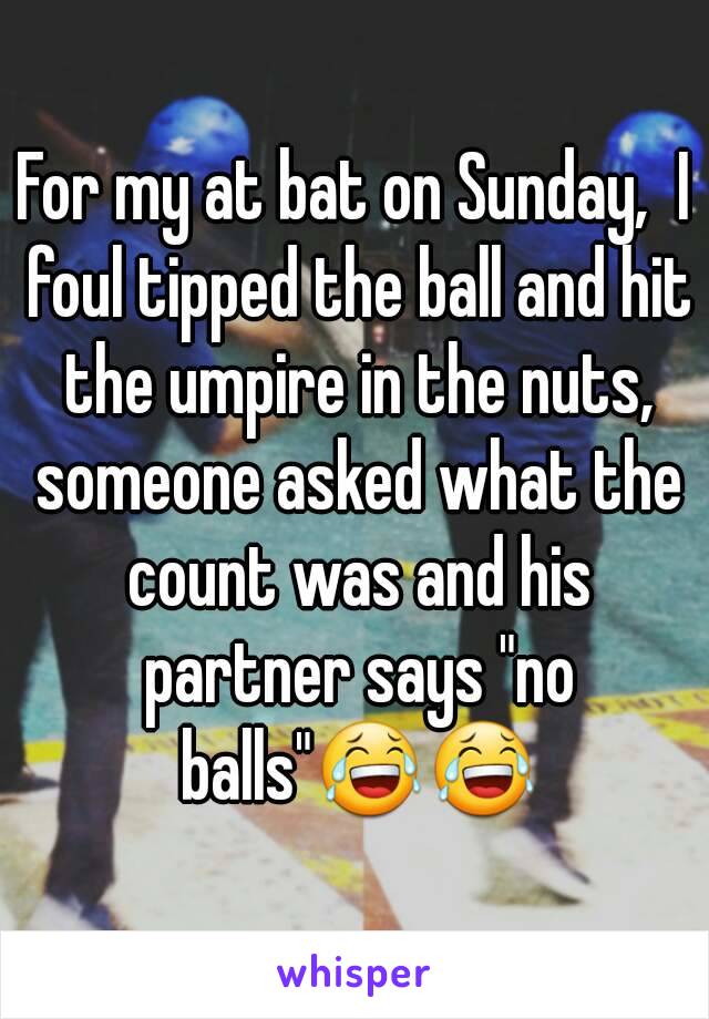 For my at bat on Sunday,  I foul tipped the ball and hit the umpire in the nuts, someone asked what the count was and his partner says "no balls"😂😂