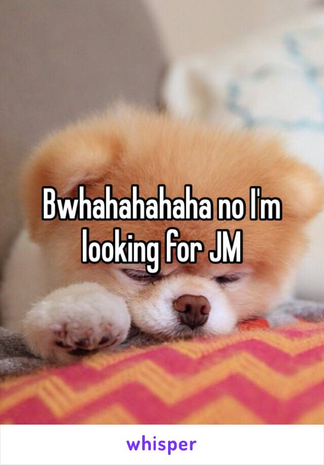 Bwhahahahaha no I'm looking for JM