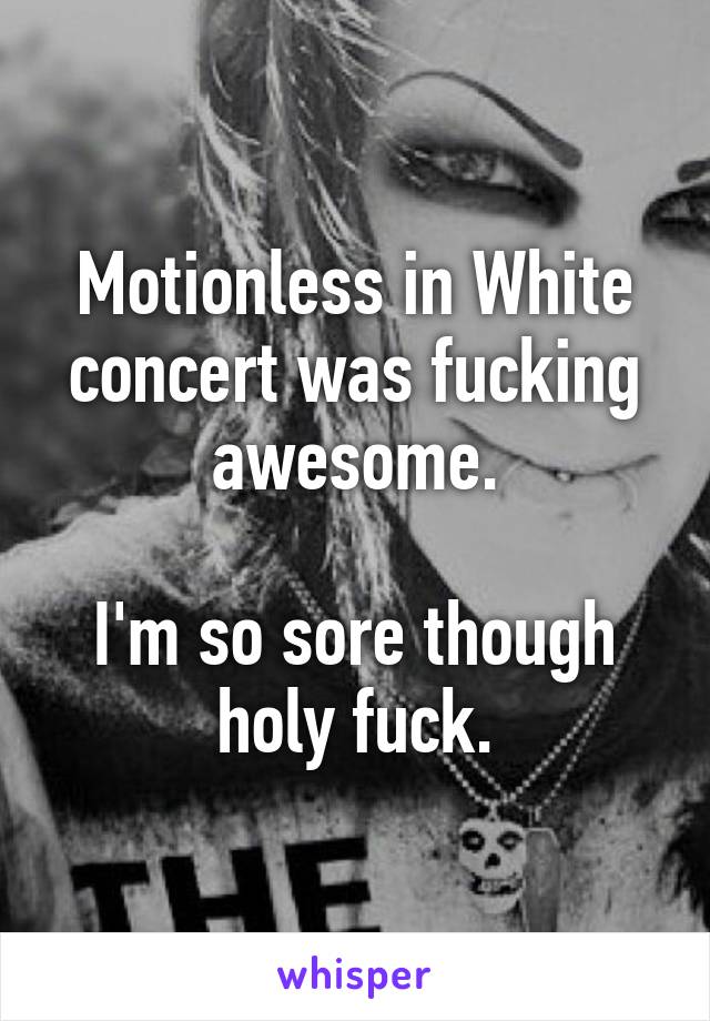 Motionless in White concert was fucking awesome.

I'm so sore though holy fuck.