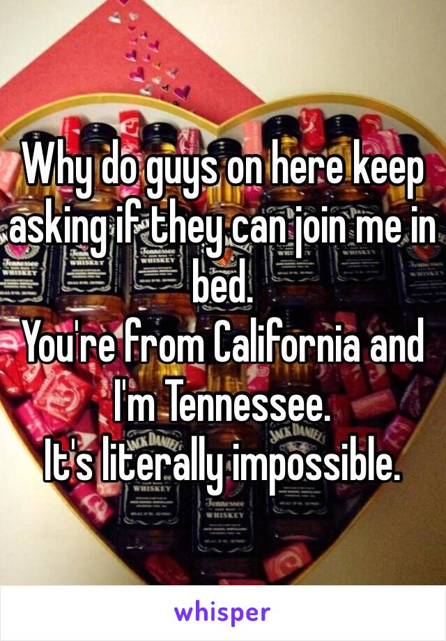 Why do guys on here keep asking if they can join me in bed. 
You're from California and I'm Tennessee. 
It's literally impossible. 